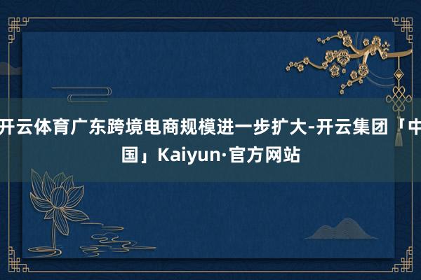 开云体育广东跨境电商规模进一步扩大-开云集团「中国」Kaiyun·官方网站