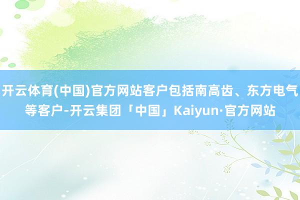 开云体育(中国)官方网站客户包括南高齿、东方电气等客户-开云集团「中国」Kaiyun·官方网站