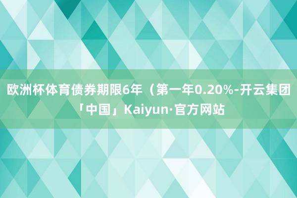 欧洲杯体育债券期限6年（第一年0.20%-开云集团「中国」Kaiyun·官方网站