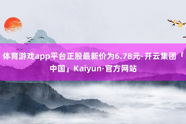 体育游戏app平台正股最新价为6.78元-开云集团「中国」Kaiyun·官方网站