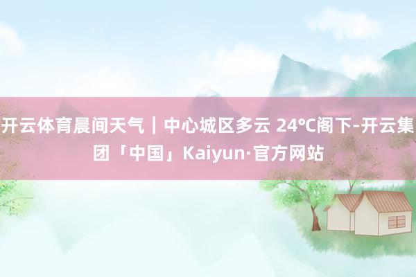 开云体育晨间天气｜中心城区多云 24℃阁下-开云集团「中国」Kaiyun·官方网站