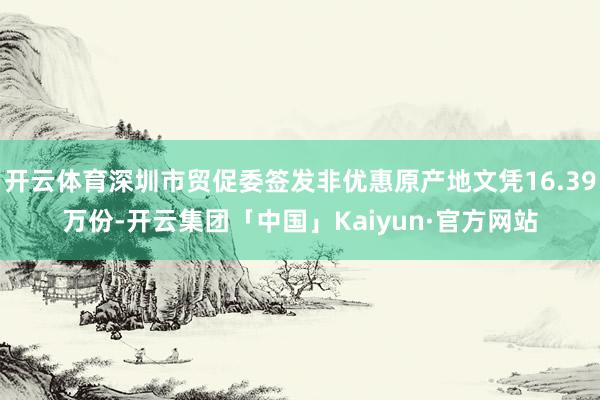 开云体育深圳市贸促委签发非优惠原产地文凭16.39万份-开云集团「中国」Kaiyun·官方网站