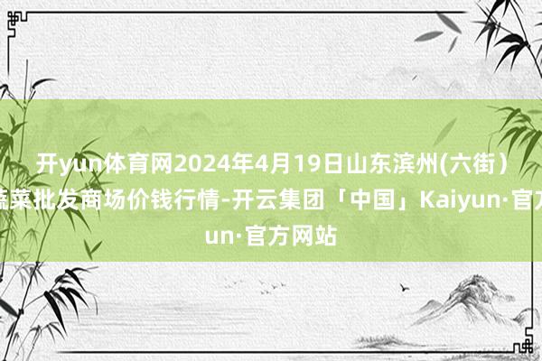 开yun体育网2024年4月19日山东滨州(六街）鲁北蔬菜批发商场价钱行情-开云集团「中国」Kaiyun·官方网站