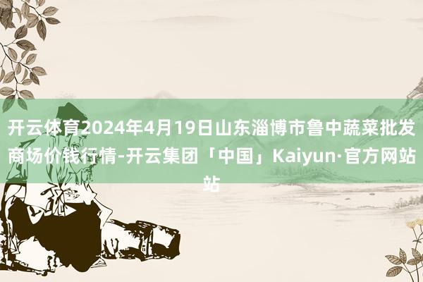 开云体育2024年4月19日山东淄博市鲁中蔬菜批发商场价钱行情-开云集团「中国」Kaiyun·官方网站