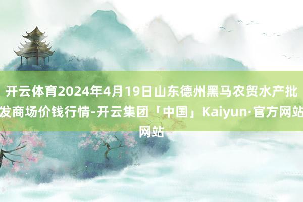 开云体育2024年4月19日山东德州黑马农贸水产批发商场价钱行情-开云集团「中国」Kaiyun·官方网站