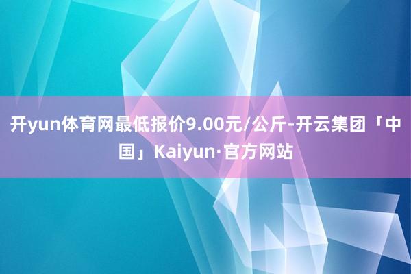 开yun体育网最低报价9.00元/公斤-开云集团「中国」Kaiyun·官方网站