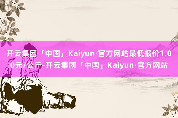 开云集团「中国」Kaiyun·官方网站最低报价1.00元/公斤-开云集团「中国」Kaiyun·官方网站