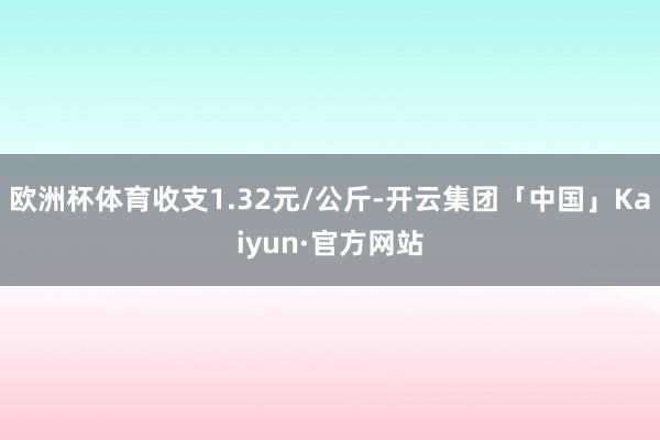 欧洲杯体育收支1.32元/公斤-开云集团「中国」Kaiyun·官方网站