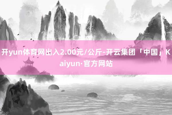 开yun体育网出入2.00元/公斤-开云集团「中国」Kaiyun·官方网站