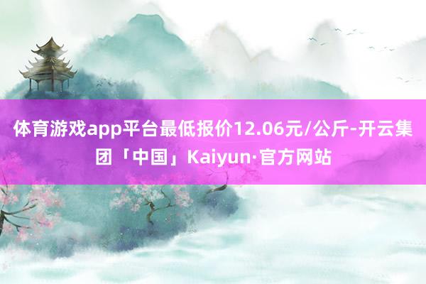 体育游戏app平台最低报价12.06元/公斤-开云集团「中国」Kaiyun·官方网站