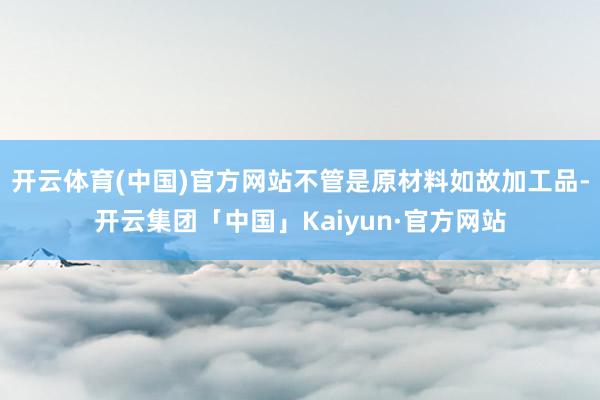 开云体育(中国)官方网站不管是原材料如故加工品-开云集团「中国」Kaiyun·官方网站