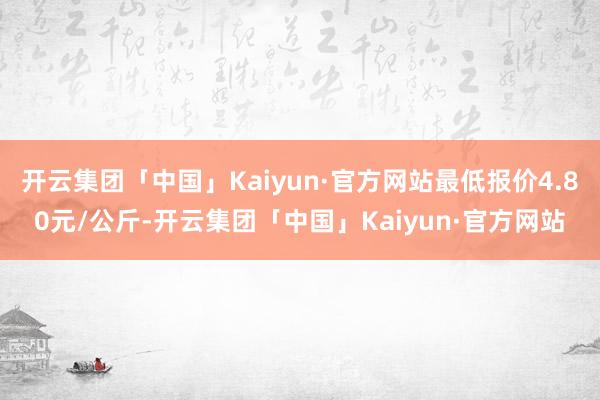 开云集团「中国」Kaiyun·官方网站最低报价4.80元/公斤-开云集团「中国」Kaiyun·官方网站