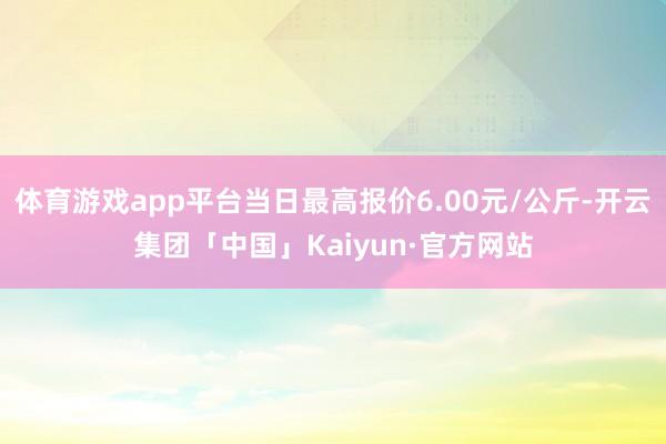 体育游戏app平台当日最高报价6.00元/公斤-开云集团「中国」Kaiyun·官方网站