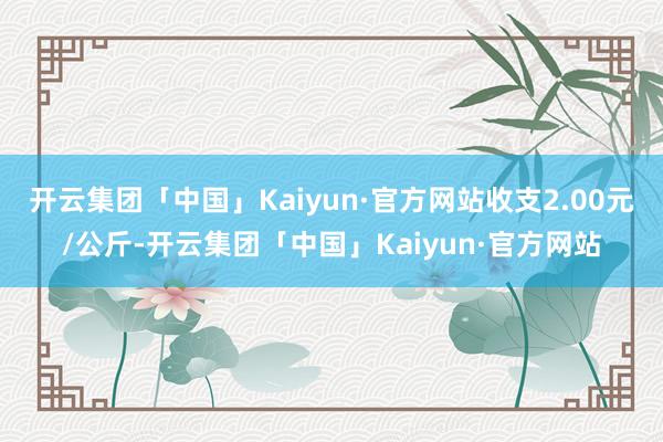 开云集团「中国」Kaiyun·官方网站收支2.00元/公斤-开云集团「中国」Kaiyun·官方网站