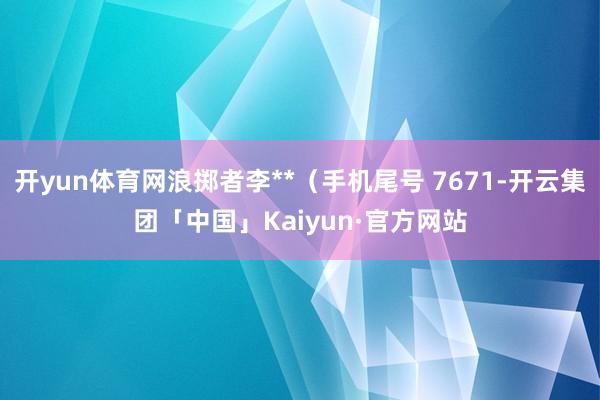 开yun体育网浪掷者李**（手机尾号 7671-开云集团「中国」Kaiyun·官方网站