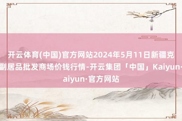 开云体育(中国)官方网站2024年5月11日新疆克拉玛依农副居品批发商场价钱行情-开云集团「中国」Kaiyun·官方网站