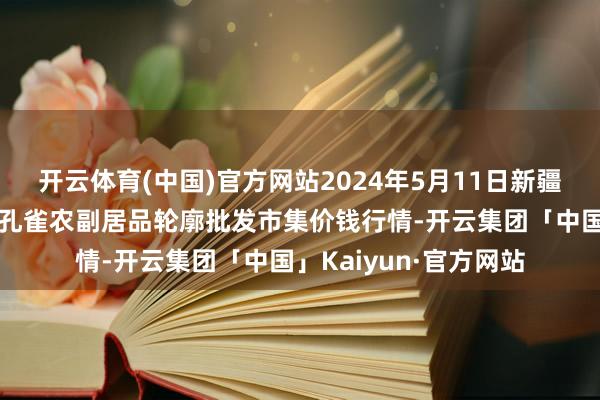 开云体育(中国)官方网站2024年5月11日新疆兵团农二师库尔勒市孔雀农副居品轮廓批发市集价钱行情-开云集团「中国」Kaiyun·官方网站