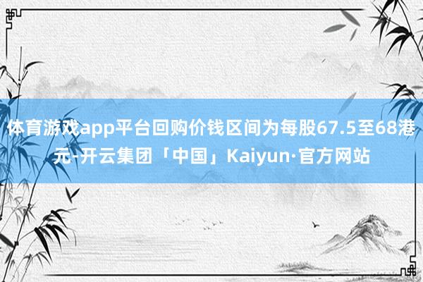 体育游戏app平台回购价钱区间为每股67.5至68港元-开云集团「中国」Kaiyun·官方网站