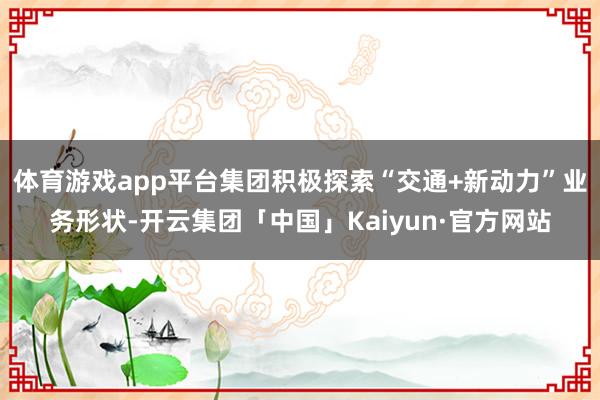 体育游戏app平台集团积极探索“交通+新动力”业务形状-开云集团「中国」Kaiyun·官方网站