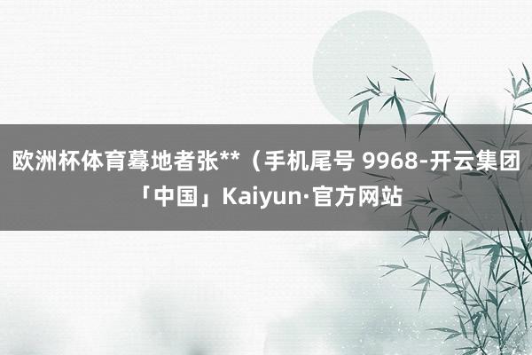 欧洲杯体育蓦地者张**（手机尾号 9968-开云集团「中国」Kaiyun·官方网站