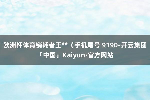 欧洲杯体育销耗者王**（手机尾号 9190-开云集团「中国」Kaiyun·官方网站