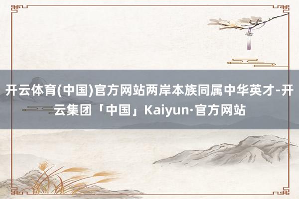 开云体育(中国)官方网站两岸本族同属中华英才-开云集团「中国」Kaiyun·官方网站