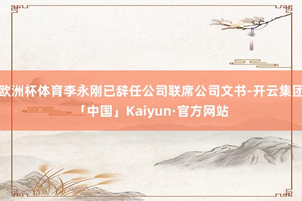 欧洲杯体育李永刚已辞任公司联席公司文书-开云集团「中国」Kaiyun·官方网站