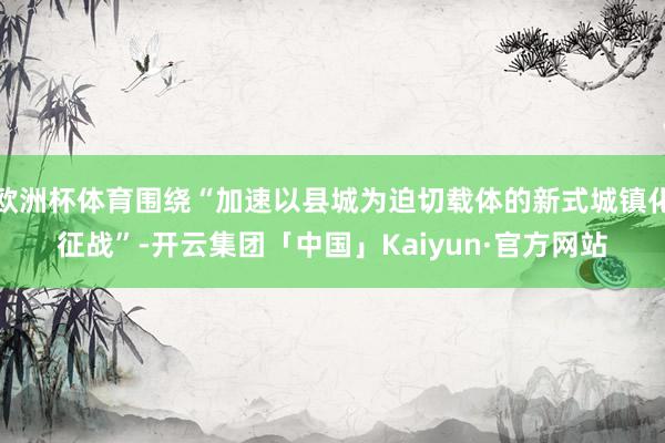 欧洲杯体育围绕“加速以县城为迫切载体的新式城镇化征战”-开云集团「中国」Kaiyun·官方网站