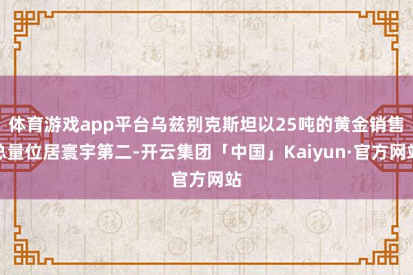 体育游戏app平台乌兹别克斯坦以25吨的黄金销售总量位居寰宇第二-开云集团「中国」Kaiyun·官方网站