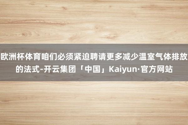 欧洲杯体育咱们必须紧迫聘请更多减少温室气体排放的法式-开云集团「中国」Kaiyun·官方网站