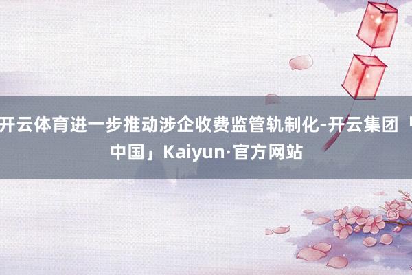 开云体育进一步推动涉企收费监管轨制化-开云集团「中国」Kaiyun·官方网站