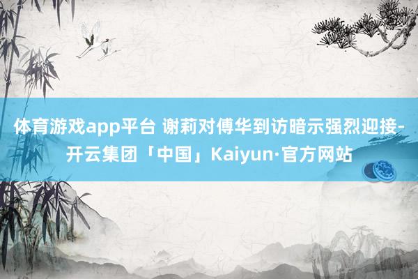 体育游戏app平台 　　谢莉对傅华到访暗示强烈迎接-开云集团「中国」Kaiyun·官方网站