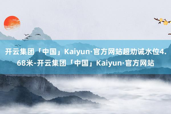 开云集团「中国」Kaiyun·官方网站超劝诫水位4.68米-开云集团「中国」Kaiyun·官方网站