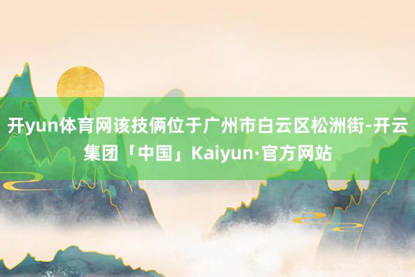 开yun体育网该技俩位于广州市白云区松洲街-开云集团「中国」Kaiyun·官方网站