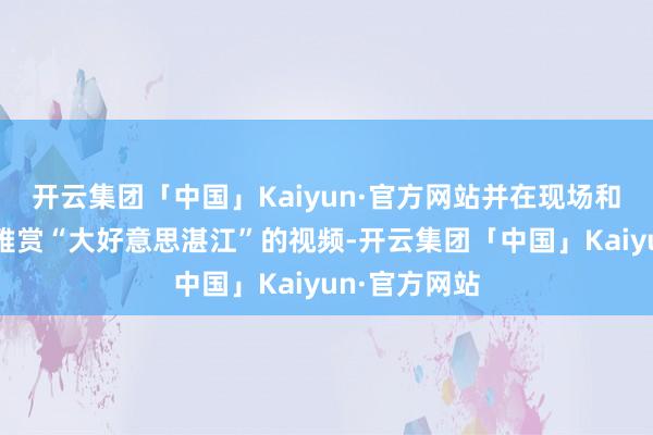 开云集团「中国」Kaiyun·官方网站并在现场和公共共同不雅赏“大好意思湛江”的视频-开云集团「中国」Kaiyun·官方网站