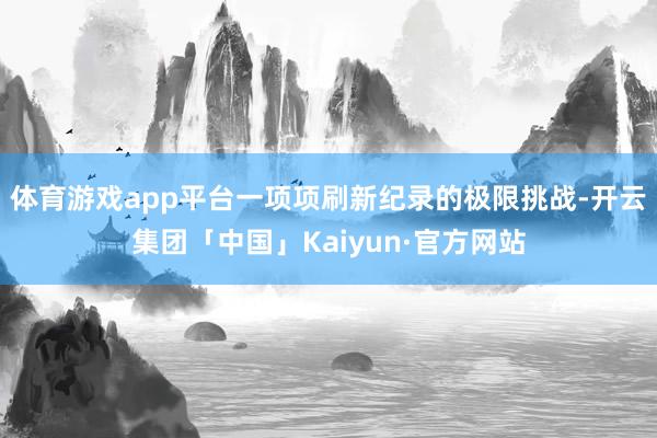 体育游戏app平台一项项刷新纪录的极限挑战-开云集团「中国」Kaiyun·官方网站