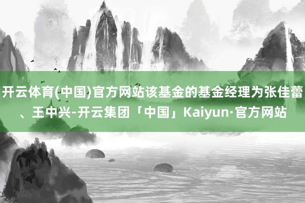 开云体育(中国)官方网站该基金的基金经理为张佳蕾、王中兴-开云集团「中国」Kaiyun·官方网站