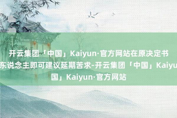 开云集团「中国」Kaiyun·官方网站在原决定书到期前苦求东说念主即可建议延期苦求-开云集团「中国」Kaiyun·官方网站