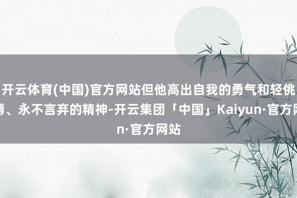 开云体育(中国)官方网站但他高出自我的勇气和轻佻拼搏、永不言弃的精神-开云集团「中国」Kaiyun·官方网站