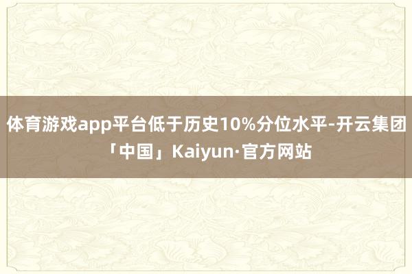 体育游戏app平台低于历史10%分位水平-开云集团「中国」Kaiyun·官方网站