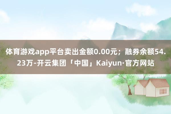 体育游戏app平台卖出金额0.00元；融券余额54.23万-开云集团「中国」Kaiyun·官方网站