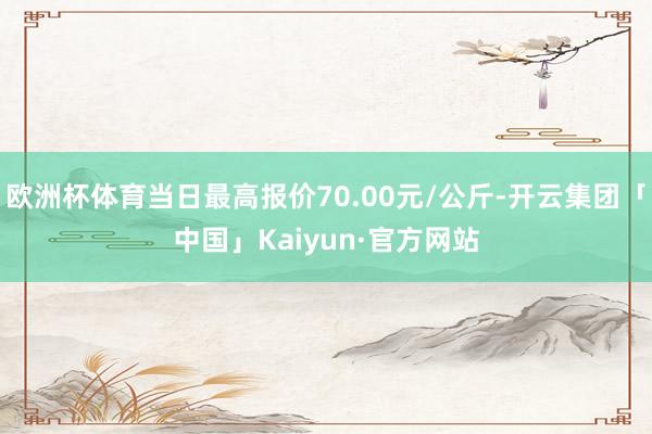 欧洲杯体育当日最高报价70.00元/公斤-开云集团「中国」Kaiyun·官方网站