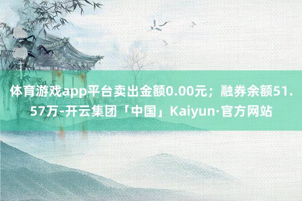 体育游戏app平台卖出金额0.00元；融券余额51.57万-开云集团「中国」Kaiyun·官方网站