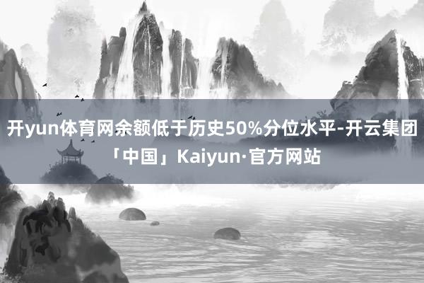 开yun体育网余额低于历史50%分位水平-开云集团「中国」Kaiyun·官方网站