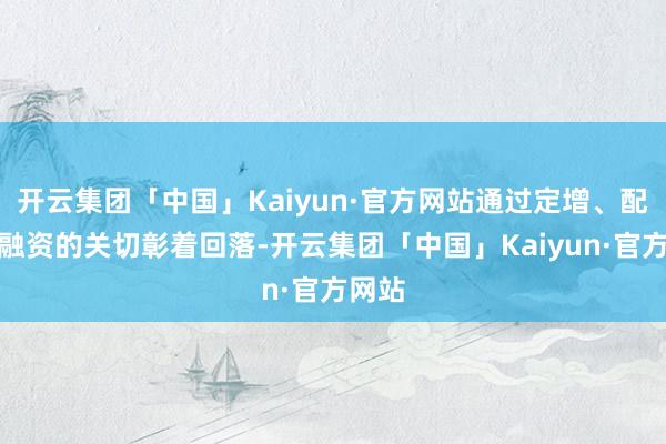 开云集团「中国」Kaiyun·官方网站通过定增、配股来融资的关切彰着回落-开云集团「中国」Kaiyun·官方网站