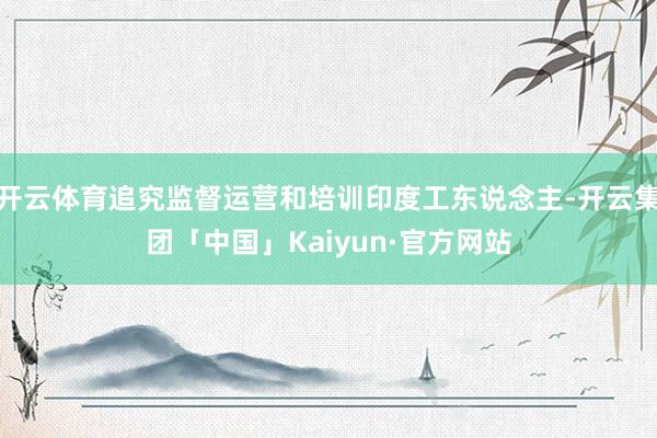 开云体育追究监督运营和培训印度工东说念主-开云集团「中国」Kaiyun·官方网站