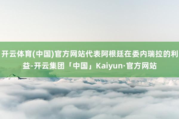 开云体育(中国)官方网站代表阿根廷在委内瑞拉的利益-开云集团「中国」Kaiyun·官方网站