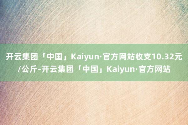 开云集团「中国」Kaiyun·官方网站收支10.32元/公斤-开云集团「中国」Kaiyun·官方网站