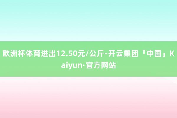 欧洲杯体育进出12.50元/公斤-开云集团「中国」Kaiyun·官方网站