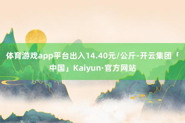 体育游戏app平台出入14.40元/公斤-开云集团「中国」Kaiyun·官方网站